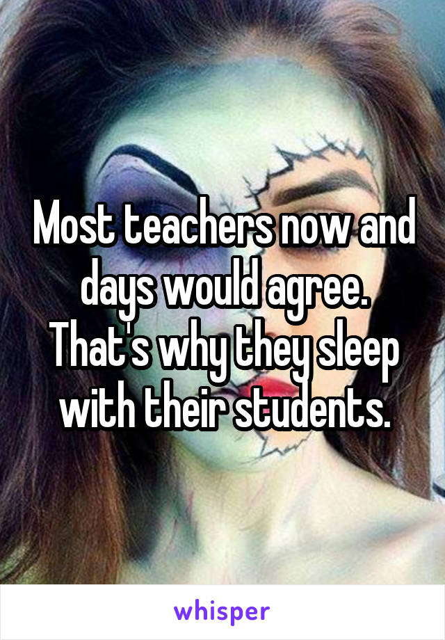 Most teachers now and days would agree. That's why they sleep with their students.