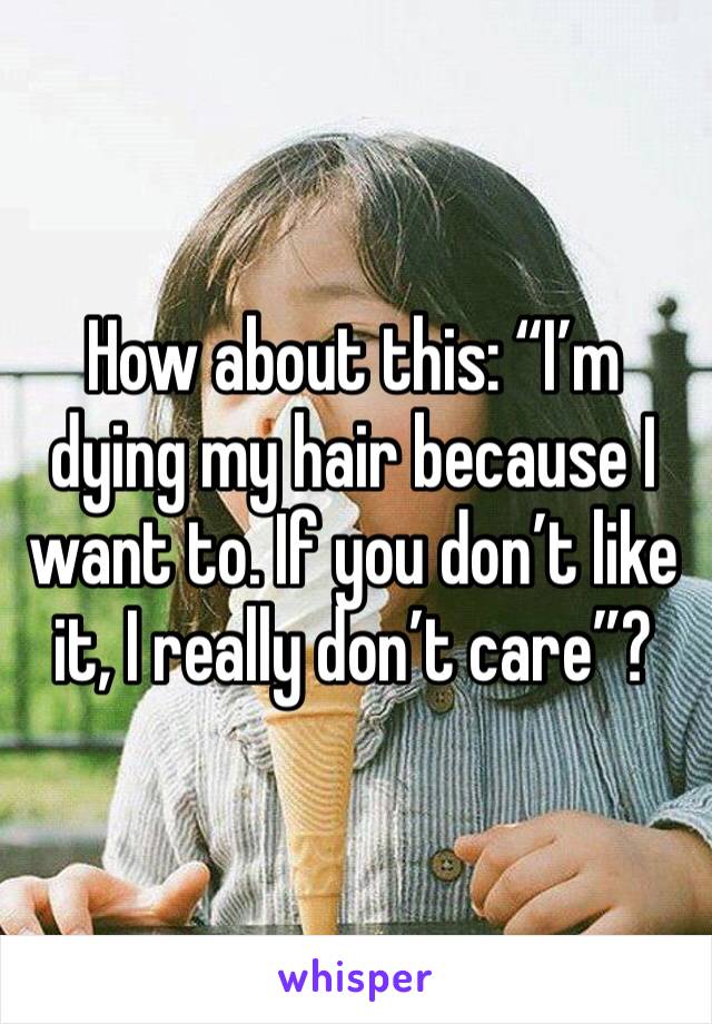 How about this: “I’m dying my hair because I want to. If you don’t like it, I really don’t care”?