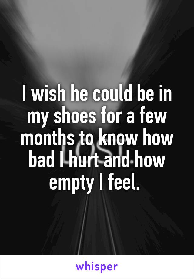 I wish he could be in my shoes for a few months to know how bad I hurt and how empty I feel. 