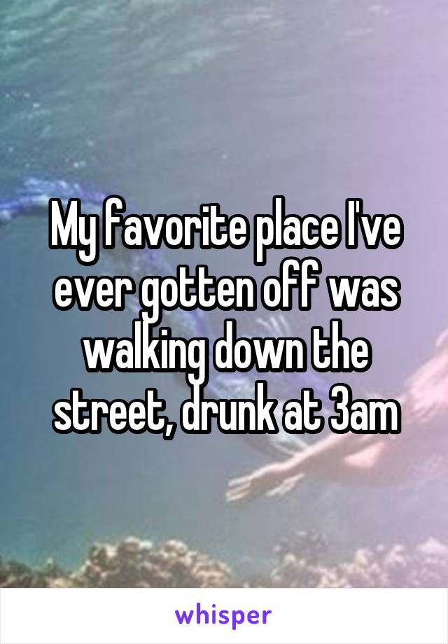 My favorite place I've ever gotten off was walking down the street, drunk at 3am