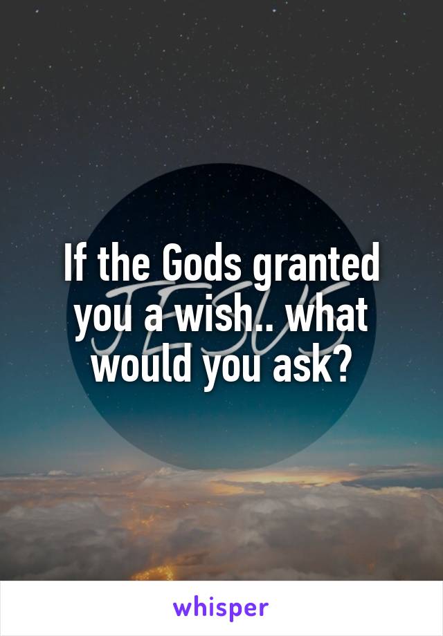 If the Gods granted you a wish.. what would you ask?