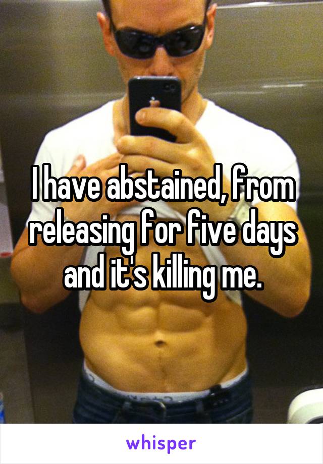 I have abstained, from releasing for five days and it's killing me.