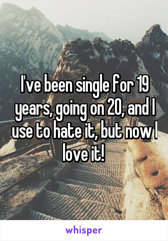 I've been single for 19 years, going on 20, and I use to hate it, but now I love it! 