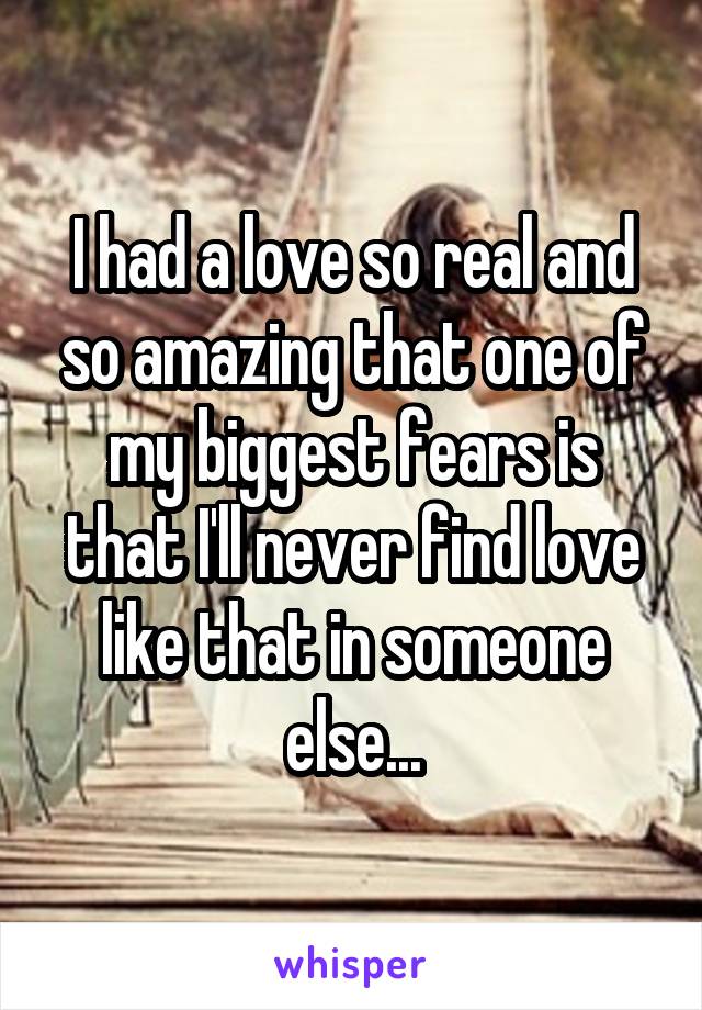 I had a love so real and so amazing that one of my biggest fears is that I'll never find love like that in someone else...