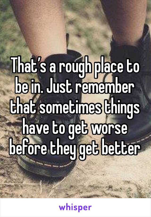 That’s a rough place to be in. Just remember that sometimes things have to get worse before they get better