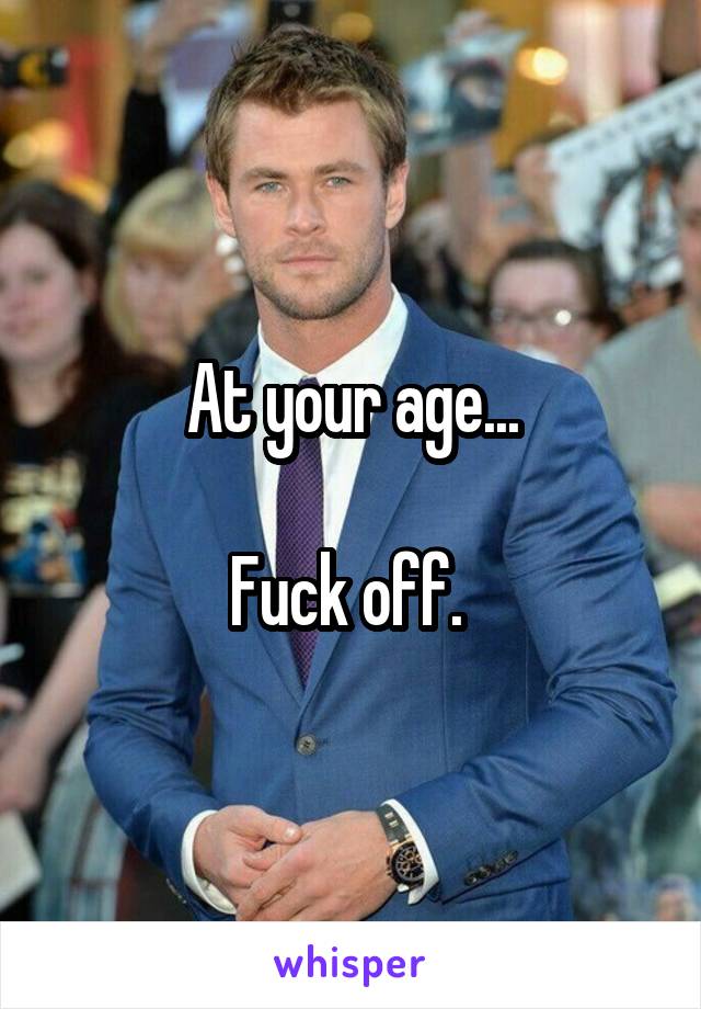 At your age...

Fuck off. 
