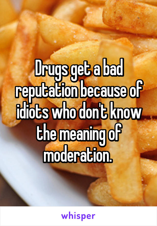 Drugs get a bad reputation because of idiots who don't know the meaning of moderation. 