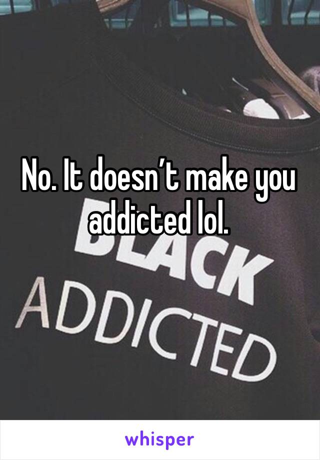 No. It doesn’t make you addicted lol. 
