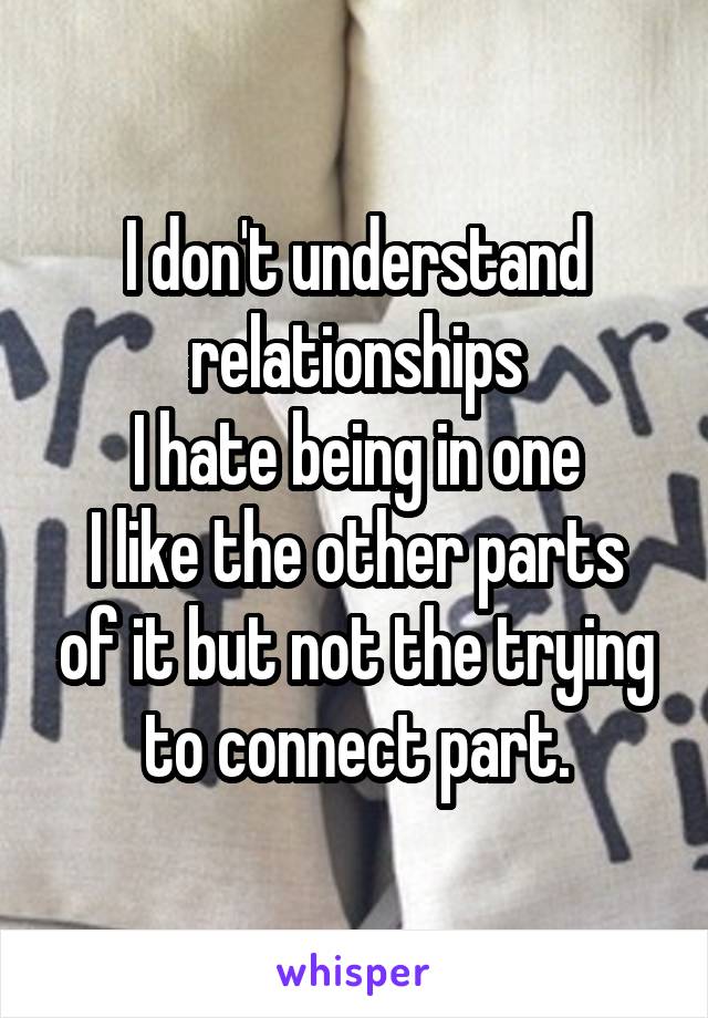 I don't understand relationships
I hate being in one
I like the other parts of it but not the trying to connect part.