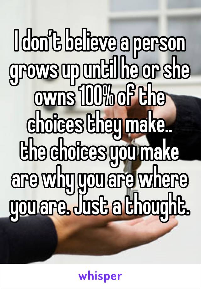 I don’t believe a person grows up until he or she owns 100% of the choices they make.. 
the choices you make are why you are where you are. Just a thought. 