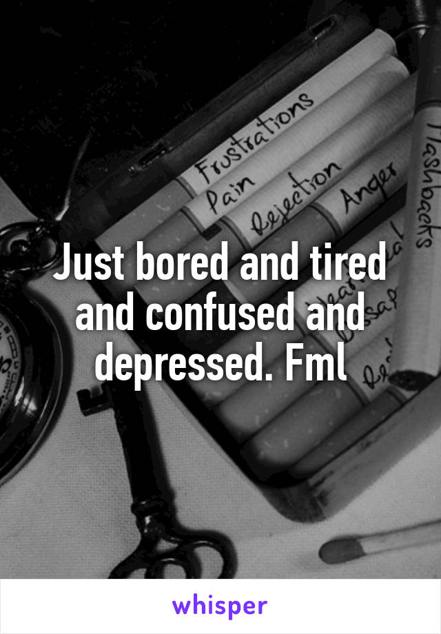Just bored and tired and confused and depressed. Fml