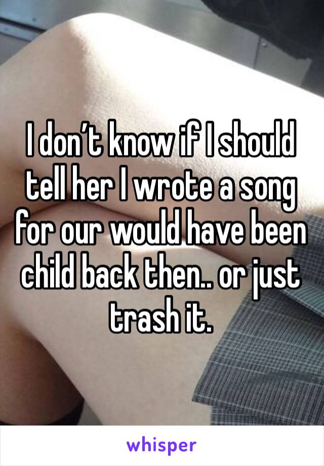 I don’t know if I should tell her I wrote a song for our would have been child back then.. or just trash it. 