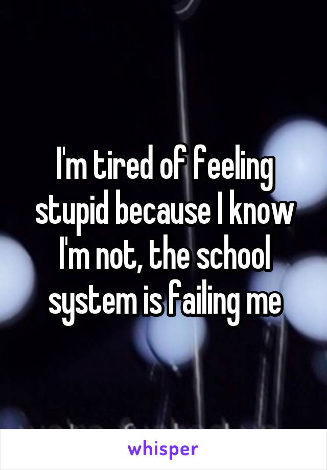 I'm tired of feeling stupid because I know I'm not, the school system is failing me