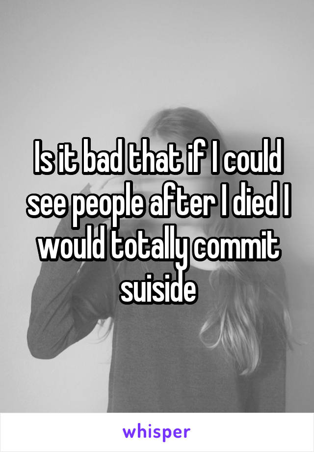 Is it bad that if I could see people after I died I would totally commit suiside