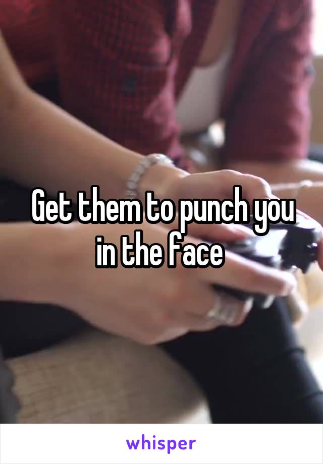 Get them to punch you in the face 