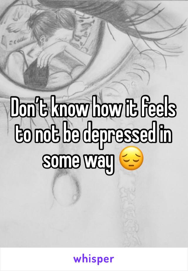 Don’t know how it feels to not be depressed in some way 😔