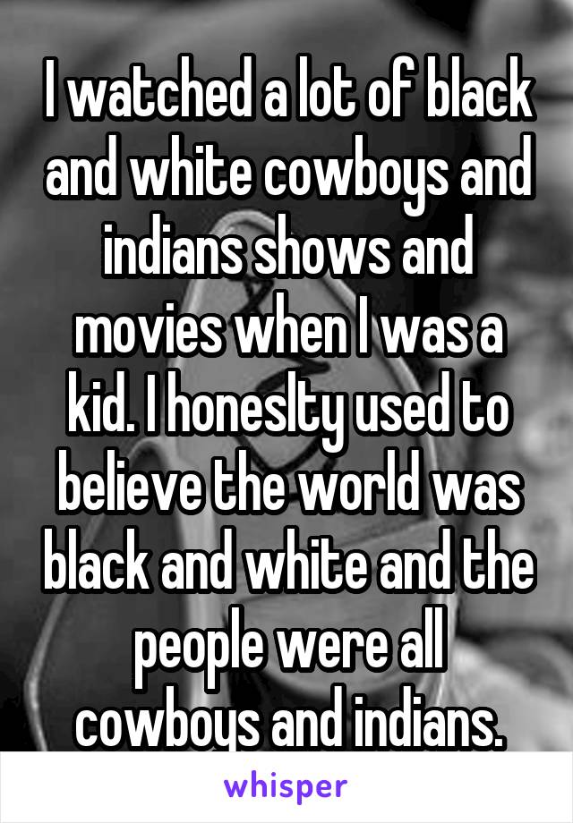 I watched a lot of black and white cowboys and indians shows and movies when I was a kid. I honeslty used to believe the world was black and white and the people were all cowboys and indians.