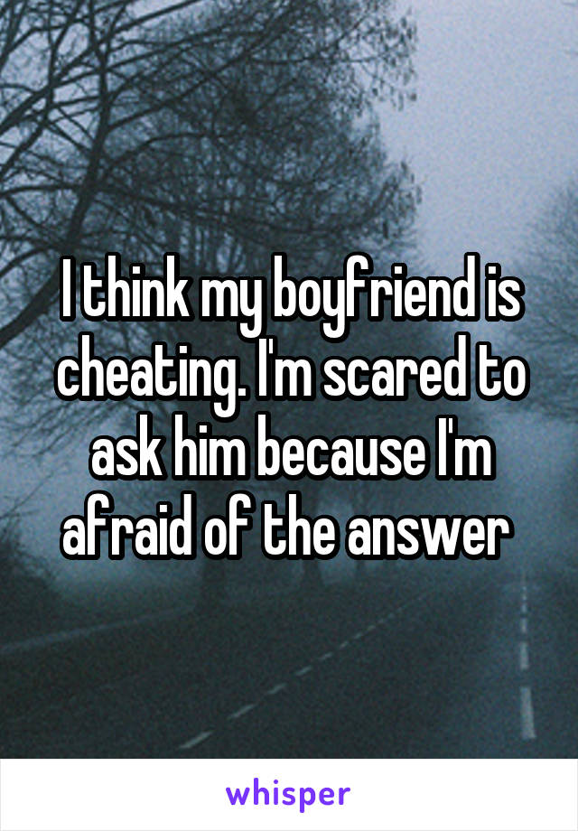I think my boyfriend is cheating. I'm scared to ask him because I'm afraid of the answer 