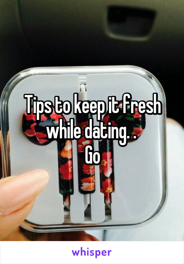 Tips to keep it fresh while dating. . 
Go