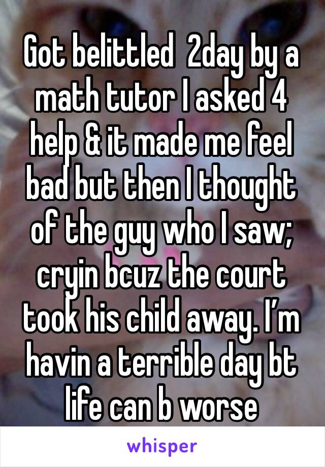 Got belittled  2day by a math tutor I asked 4 help & it made me feel bad but then I thought of the guy who I saw; cryin bcuz the court took his child away. I’m havin a terrible day bt life can b worse
