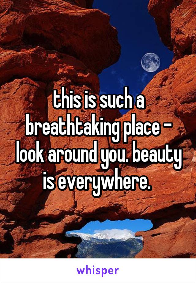 this is such a breathtaking place - look around you. beauty is everywhere. 