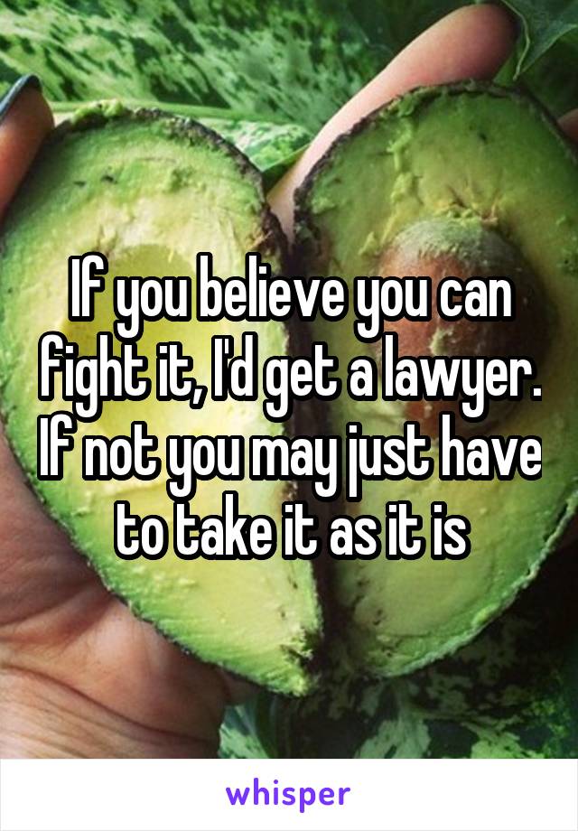 If you believe you can fight it, I'd get a lawyer. If not you may just have to take it as it is