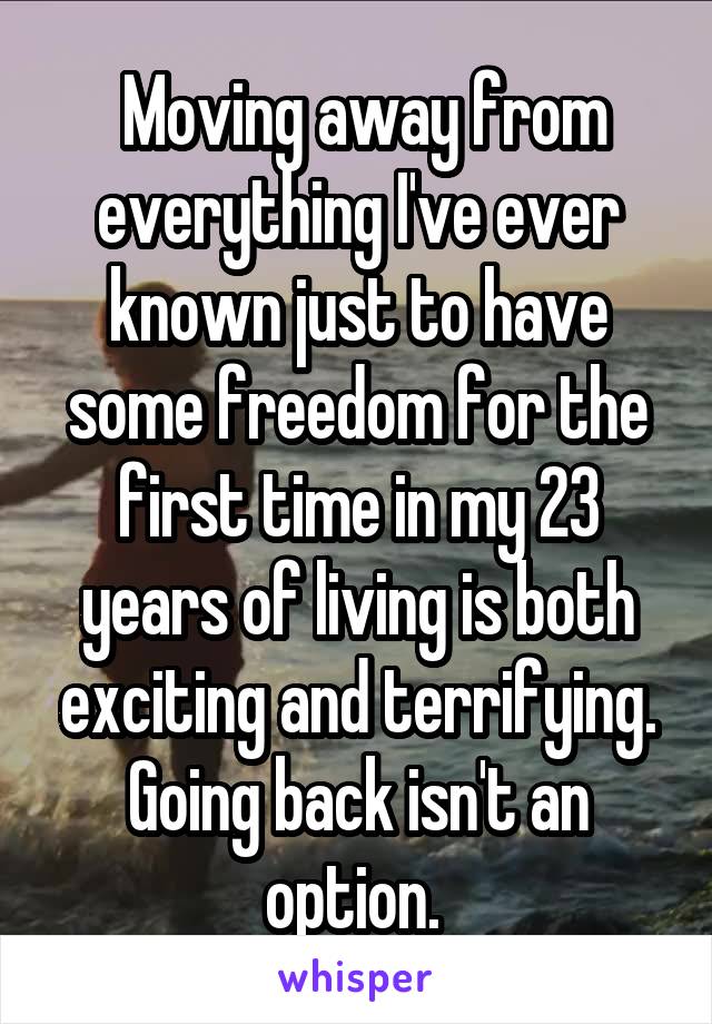  Moving away from everything I've ever known just to have some freedom for the first time in my 23 years of living is both exciting and terrifying. Going back isn't an option. 