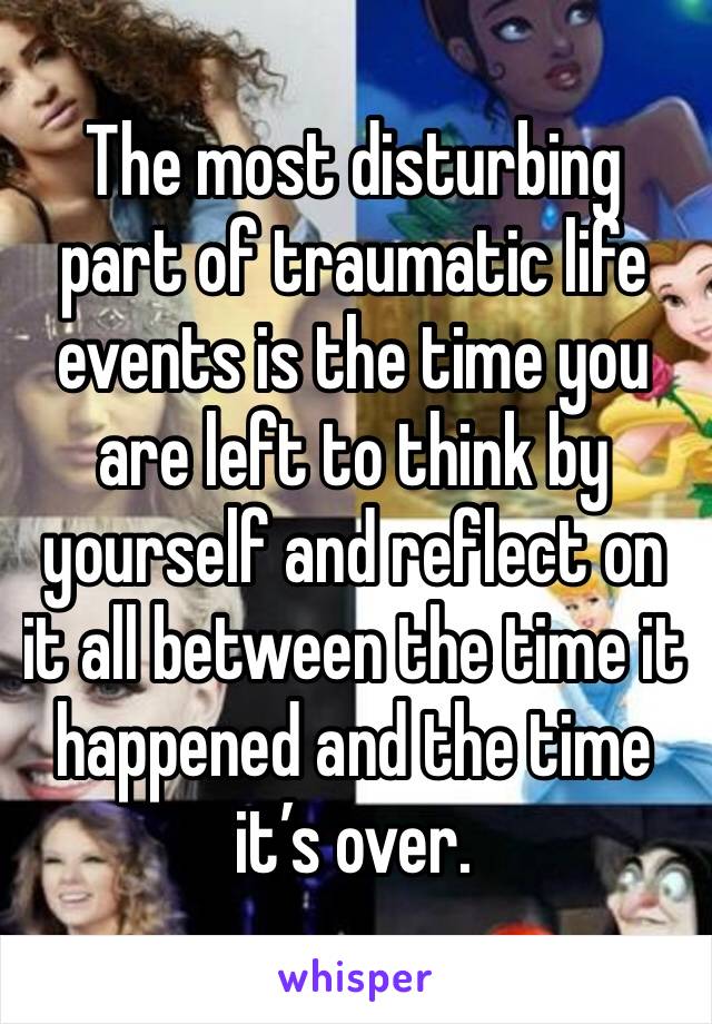 The most disturbing part of traumatic life events is the time you are left to think by yourself and reflect on it all between the time it happened and the time it’s over. 
