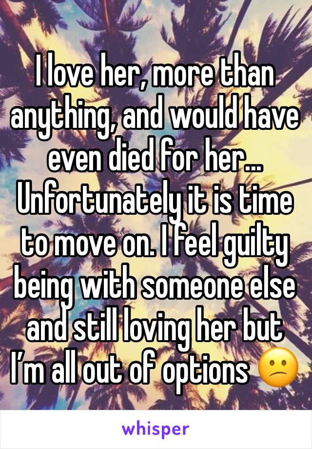 I love her, more than anything, and would have even died for her...  Unfortunately it is time to move on. I feel guilty being with someone else and still loving her but I’m all out of options 😕
