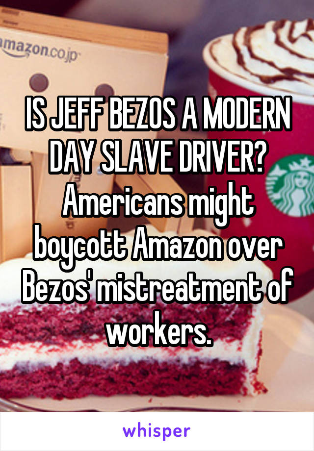 IS JEFF BEZOS A MODERN DAY SLAVE DRIVER? Americans might boycott Amazon over Bezos' mistreatment of workers.