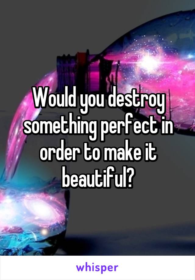 Would you destroy something perfect in order to make it beautiful?