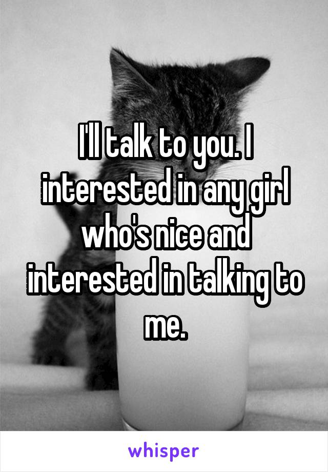 I'll talk to you. I interested in any girl who's nice and interested in talking to me.