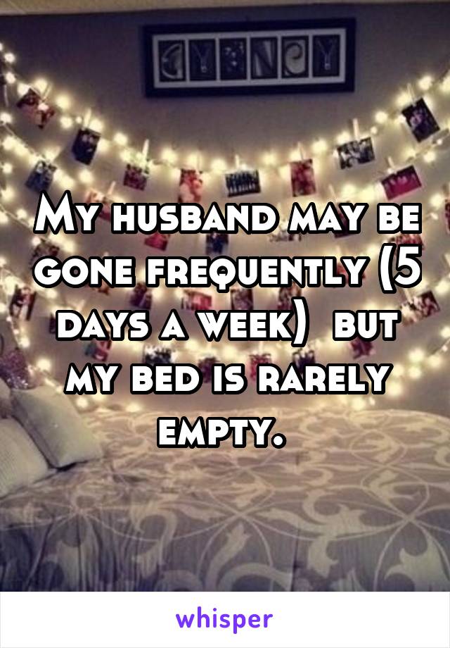 My husband may be gone frequently (5 days a week)  but my bed is rarely empty. 