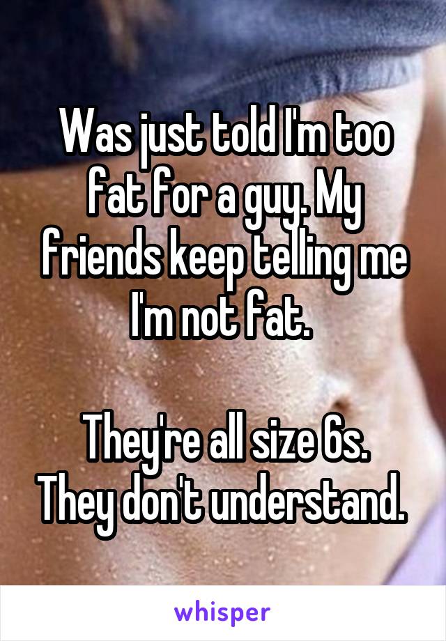 Was just told I'm too fat for a guy. My friends keep telling me I'm not fat. 

They're all size 6s. They don't understand. 