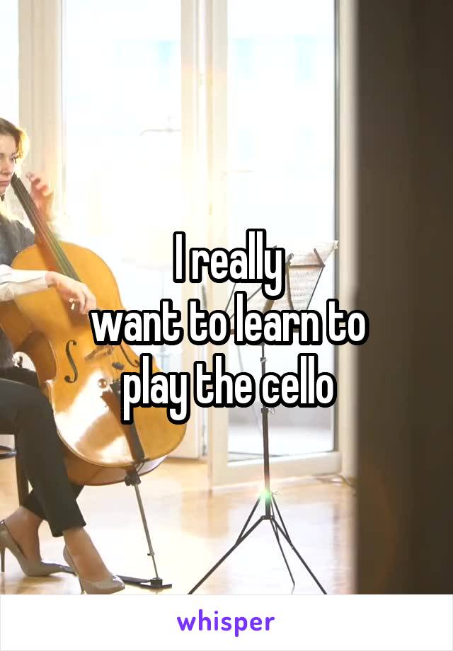 I really
want to learn to
play the cello