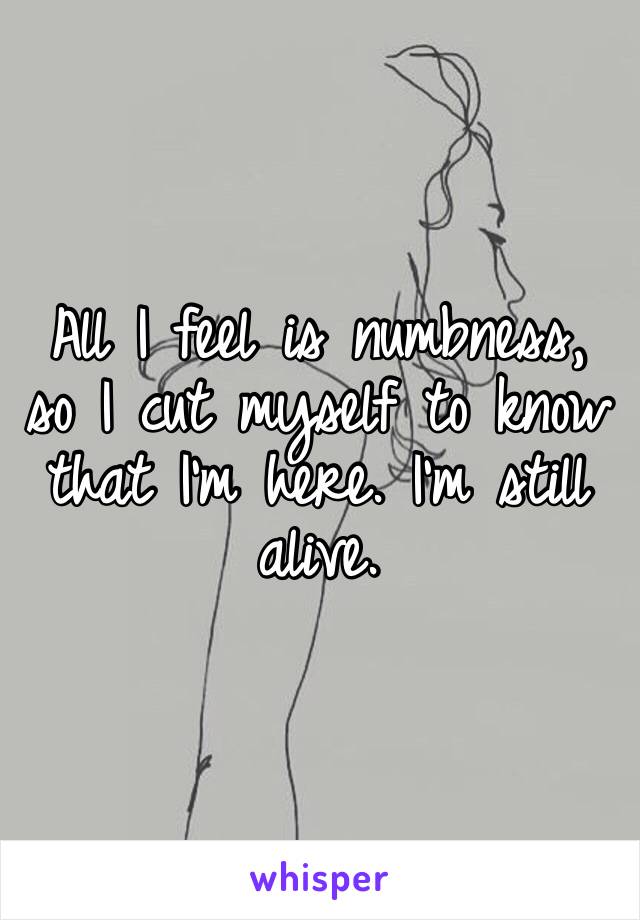 All I feel is numbness, so I cut myself to know that I’m here. I’m still alive.
