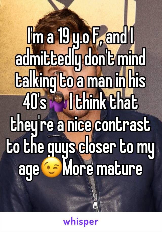 I'm a 19 y.o F, and I admittedly don't mind talking to a man in his 40's🤷🏾‍♀️I think that they're a nice contrast to the guys closer to my age😉More mature