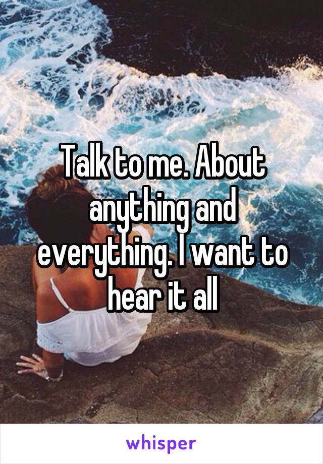 Talk to me. About anything and everything. I want to hear it all