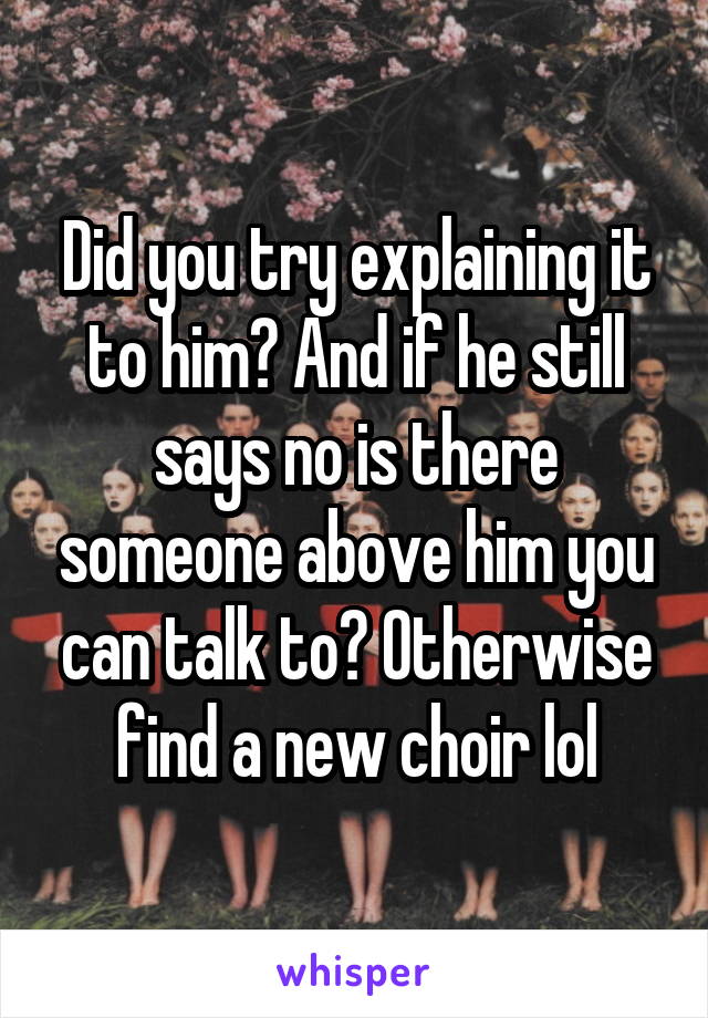 Did you try explaining it to him? And if he still says no is there someone above him you can talk to? Otherwise find a new choir lol
