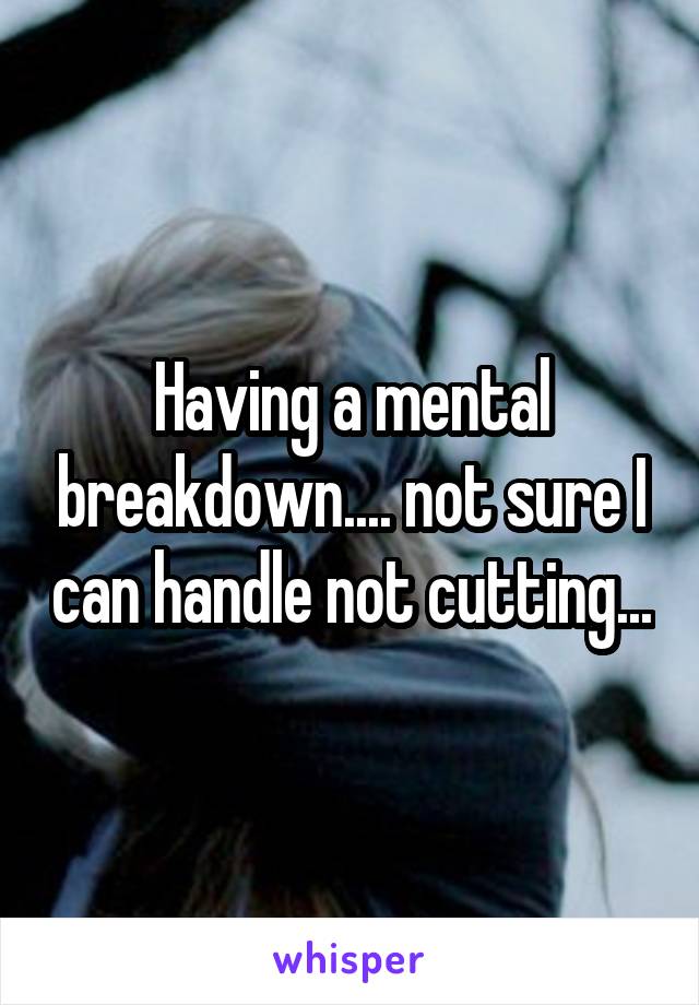 Having a mental breakdown.... not sure I can handle not cutting...