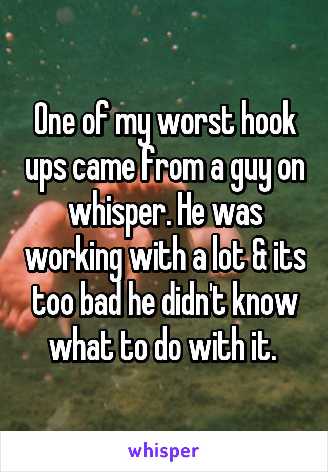 One of my worst hook ups came from a guy on whisper. He was working with a lot & its too bad he didn't know what to do with it. 