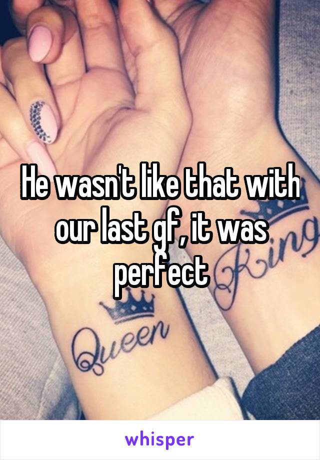 He wasn't like that with our last gf, it was perfect