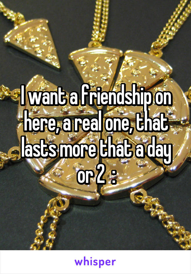 I want a friendship on here, a real one, that lasts more that a day or 2  :\