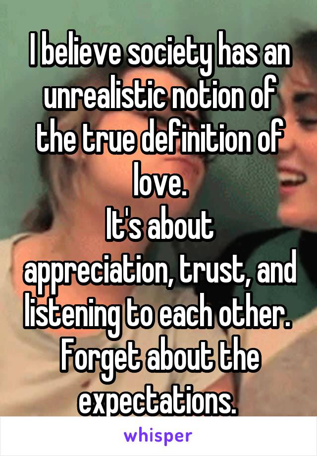 I believe society has an unrealistic notion of the true definition of love.
It's about appreciation, trust, and listening to each other. 
Forget about the expectations. 
