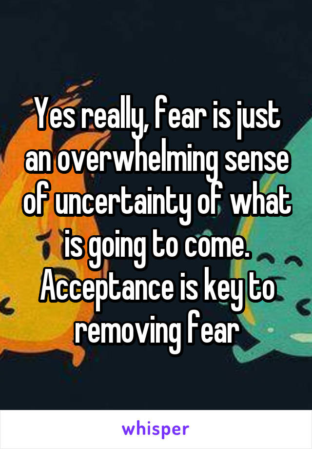 Yes really, fear is just an overwhelming sense of uncertainty of what is going to come. Acceptance is key to removing fear