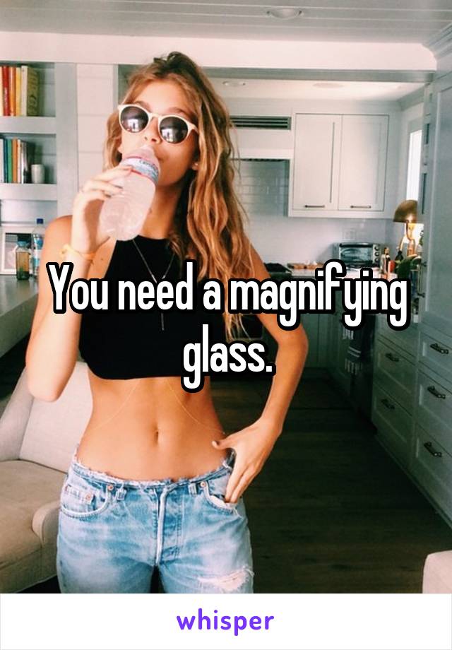 You need a magnifying glass.