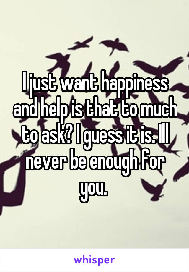 I just want happiness and help is that to much to ask? I guess it is. Ill never be enough for you. 