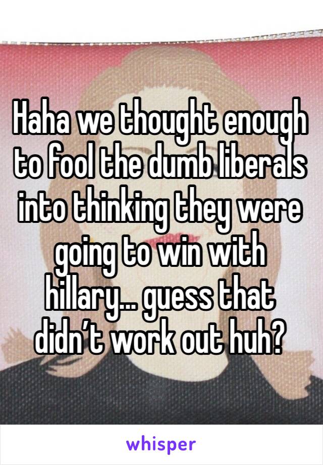 Haha we thought enough to fool the dumb liberals into thinking they were going to win with hillary... guess that didn’t work out huh?