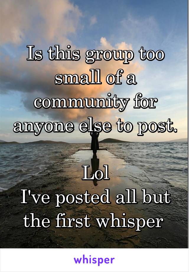 Is this group too small of a community for anyone else to post. 
Lol
I've posted all but the first whisper 