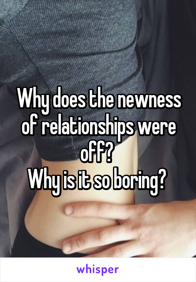 Why does the newness of relationships were off? 
Why is it so boring? 